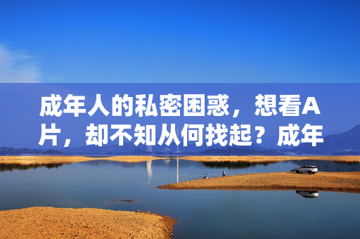 成年人的私密困惑,想看A片,却不知从何找起?成年人的私密困惑,想看A片却不知从何找起?