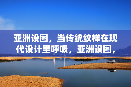 亚洲设图,当传统纹样在现代设计里呼吸,亚洲设图,传统纹样的现代呼吸