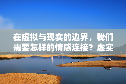 在虚拟与现实的边界,我们需要怎样的情感连接?虚实边界,情感连接之问