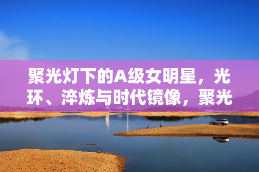 聚光灯下的A级女明星,光环、淬炼与时代镜像,聚光灯下的A级女明星,光环、淬炼与时代镜像