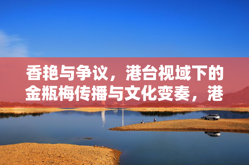 香艳与争议,港台视域下的金瓶梅传播与文化变奏,港台视域下金瓶梅的传播、争议与文化变奏