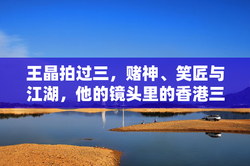 王晶拍过三,赌神、笑匠与江湖,他的镜头里的香港三重奏,赌神、笑匠、江湖,王晶镜头里的香港三重奏