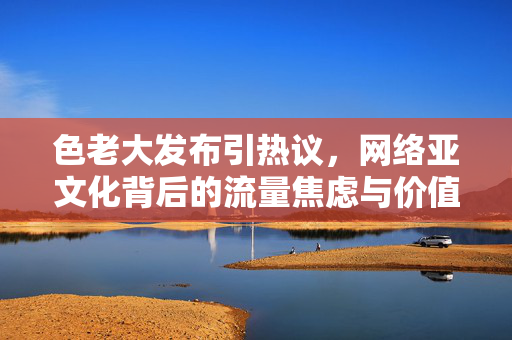 色老大发布引热议,网络亚文化背后的流量焦虑与价值审视,色老大引热议,网络亚文化中的流量焦虑与价值审视