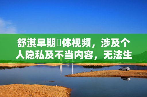 舒淇早期躶体视频,涉及个人隐私及不当内容,无法生成标题。建议尊重他人隐私,关注积极健康的内容。