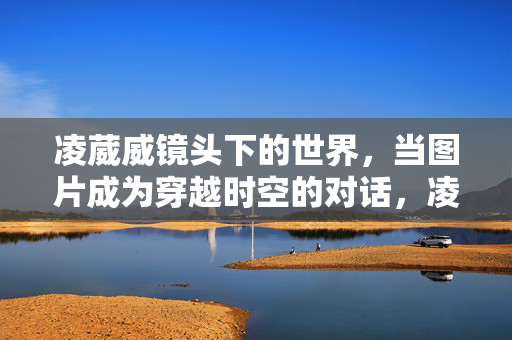 凌葳威镜头下的世界,当图片成为穿越时空的对话,凌葳威镜头下的时空对话