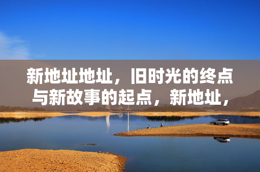 新地址地址,旧时光的终点与新故事的起点,新地址,旧时光落幕,新故事启程