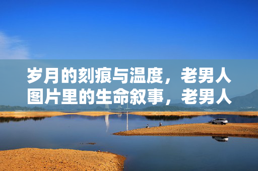 岁月的刻痕与温度,老男人图片里的生命叙事,老男人图片,岁月刻痕里的生命叙事