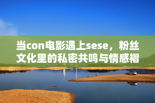 当con电影遇上sese,粉丝文化里的私密共鸣与情感褶皱,当con电影遇上sese,粉丝文化里的私密共鸣与情感褶皱