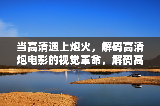 当高清遇上炮火,解码高清炮电影的视觉革命,解码高清炮火,视觉革命