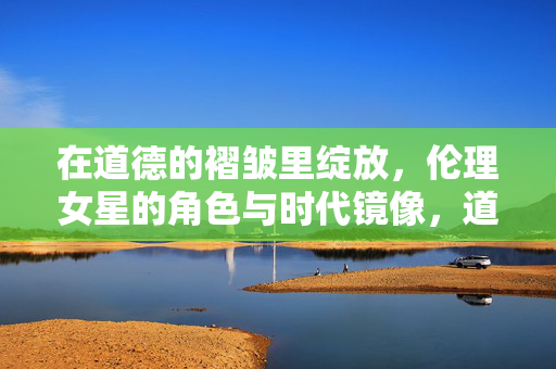 在道德的褶皱里绽放,伦理女星的角色与时代镜像,道德褶皱与时代镜像,伦理女星的角色绽放