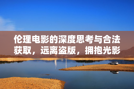 伦理电影的深度思考与合法获取,远离盗版,拥抱光影中的道德对话,伦理电影的深度思考与合法获取,光影中的道德对话