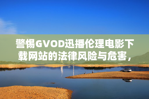 警惕GVOD迅播伦理电影下载网站的法律风险与危害,警惕GVOD迅播伦理电影下载网站的法律风险与危害