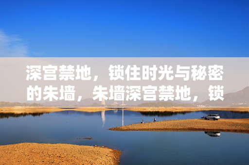 深宫禁地,锁住时光与秘密的朱墙,朱墙深宫禁地,锁住时光秘密