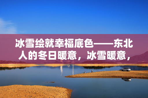 冰雪绘就幸福底色——东北人的冬日暖意,冰雪暖意,东北幸福底色