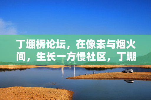 丁堋楞论坛,在像素与烟火间,生长一方慢社区,丁堋楞论坛,像素烟火间的慢社区