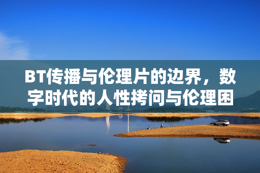 BT传播与伦理片的边界,数字时代的人性拷问与伦理困境,BT传播与伦理片的边界,数字时代的人性拷问与伦理困境