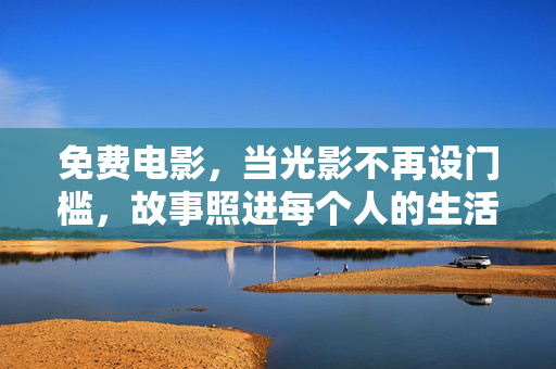 免费电影,当光影不再设门槛,故事照进每个人的生活,免费电影,光影无界,故事照人间