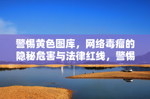 警惕黄色图库,网络毒瘤的隐秘危害与法律红线,警惕黄色图库,网络毒瘤的隐秘危害与法律红线
