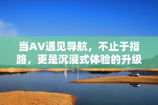 当AV遇见导航,不止于指路,更是沉浸式体验的升级,AV×导航,沉浸式体验升级