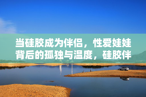 当硅胶成为伴侣,性爱娃娃背后的孤独与温度,硅胶伴侣,性爱娃娃背后的孤独与温度