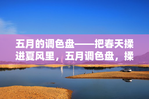 五月的调色盘——把春天揉进夏风里,五月调色盘,揉春入夏风