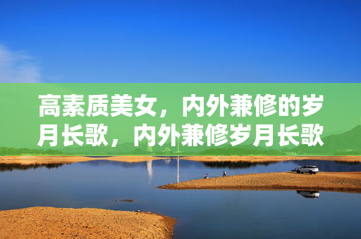 高素质美女,内外兼修的岁月长歌,内外兼修岁月长歌,高素质美女的芳华