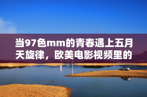 当97色mm的青春遇上五月天旋律,欧美电影视频里的跨时空共鸣,五月天旋律与欧美电影的跨时空青春共鸣