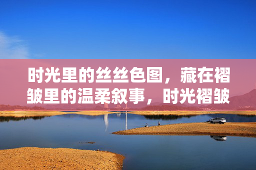 时光里的丝丝色图,藏在褶皱里的温柔叙事,时光褶皱里的温柔色叙