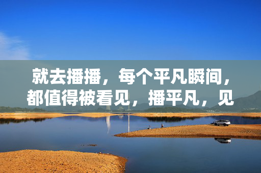 就去播播,每个平凡瞬间,都值得被看见,播平凡,见每个瞬间的光
