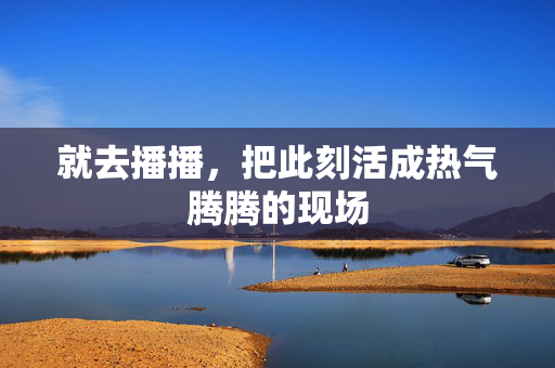 就去播播,把此刻活成热气腾腾的现场