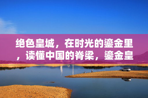 绝色皇城,在时光的鎏金里,读懂中国的脊梁,鎏金皇城,时光里的中国脊梁
