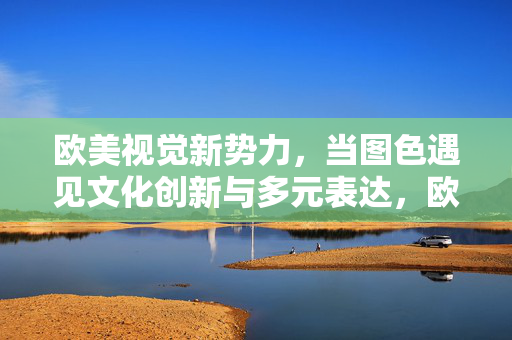 欧美视觉新势力,当图色遇见文化创新与多元表达,欧美视觉新势力,图色赋能文化创新与多元表达