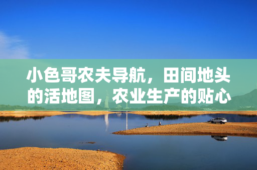 小色哥农夫导航,田间地头的活地图,农业生产的贴心助手,小色哥农夫导航,田间活地图与贴心助手