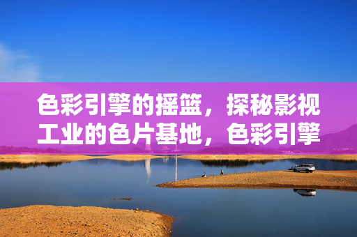 色彩引擎的摇篮,探秘影视工业的色片基地,色彩引擎摇篮,影视工业色片基地