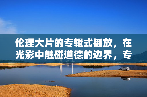 伦理大片的专辑式播放,在光影中触碰道德的边界,专辑式光影,伦理大片的道德边界触碰
