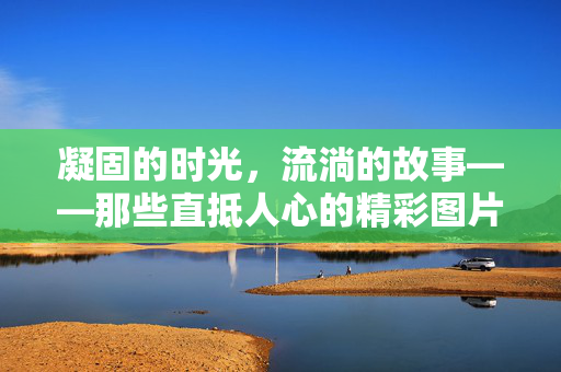 凝固的时光,流淌的故事——那些直抵人心的精彩图片,凝固的时光,流淌的故事——直抵人心的精彩图片