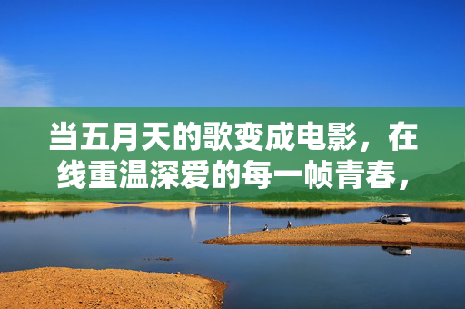 当五月天的歌变成电影,在线重温深爱的每一帧青春,五月天歌影,深爱每一帧青春