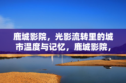 鹿城影院,光影流转里的城市温度与记忆,鹿城影院,光影流转中的城市记忆与温度