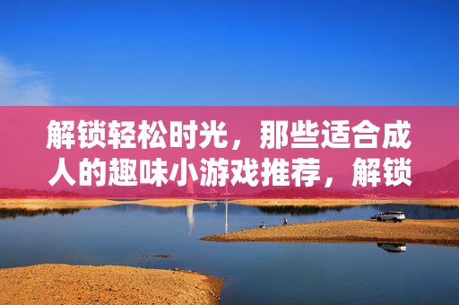 解锁轻松时光,那些适合成人的趣味小游戏推荐,解锁轻松时光,成人趣味小游戏精选
