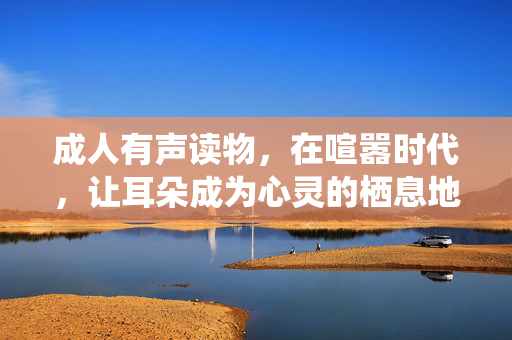 成人有声读物,在喧嚣时代,让耳朵成为心灵的栖息地,喧嚣时代,耳朵成为心灵的栖息地