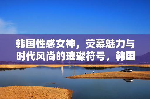 韩国性感女神,荧幕魅力与时代风尚的璀璨符号,韩国性感女神,荧幕魅力与时代风尚的璀璨符号