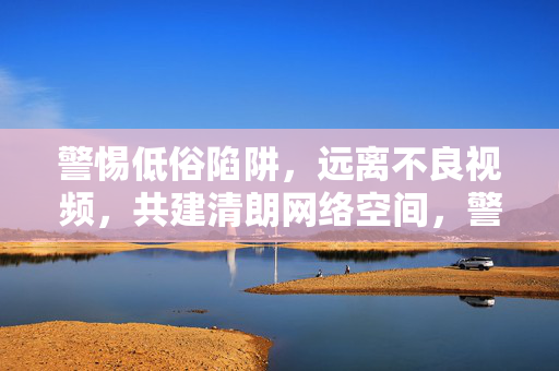 警惕低俗陷阱,远离不良视频,共建清朗网络空间,警惕低俗陷阱 共建清朗网络空间