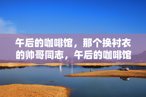 午后的咖啡馆,那个换衬衣的帅哥同志,午后的咖啡馆,换衬衣的帅哥同志