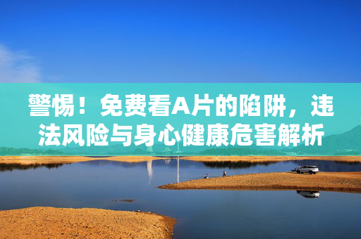 警惕!免费看A片的陷阱,违法风险与身心健康危害解析,警惕免费看A片的陷阱,违法风险与身心危害
