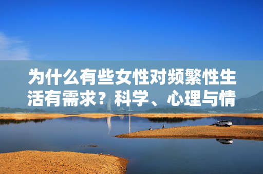 为什么有些女性对频繁性生活有需求?科学、心理与情感的多元解读,女性频繁性生活需求,科学、心理与情感的多元解读