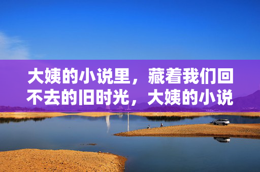 大姨的小说里,藏着我们回不去的旧时光,大姨的小说里,藏着回不去的旧时光