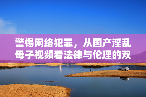 警惕网络犯罪,从国产淫乱母子视频看法律与伦理的双重红线,警惕网络犯罪,从国产淫乱母子视频看法律与伦理双重红线