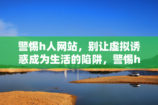 警惕h人网站,别让虚拟诱惑成为生活的陷阱,警惕h人网站,虚拟诱惑,生活陷阱