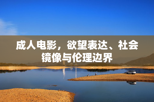 成人电影,欲望表达、社会镜像与伦理边界