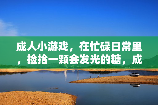 成人小游戏,在忙碌日常里,捡拾一颗会发光的糖,成人小游戏,日常里的发光糖
